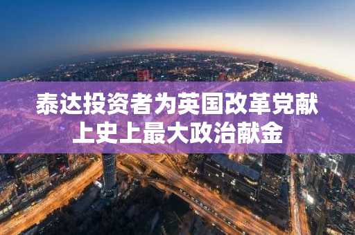 泰达投资者为英国改革党献上史上最大政治献金