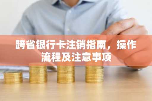 跨省银行卡注销指南，操作流程及注意事项