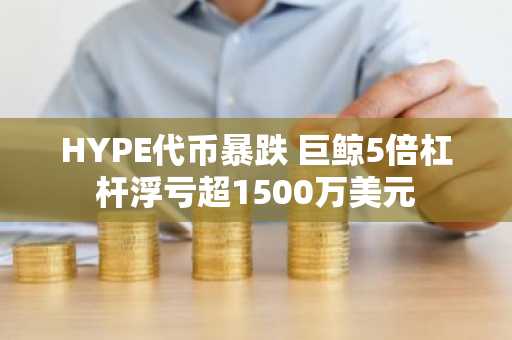 HYPE代币暴跌 巨鲸5倍杠杆浮亏超1500万美元
