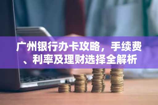 广州银行办卡攻略，手续费、利率及理财选择全解析
