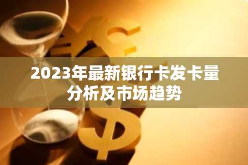 2023年最新银行卡发卡量分析及市场趋势