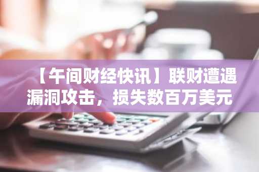 【午间财经快讯】联财遭遇漏洞攻击，损失数百万美元 及 其他要闻