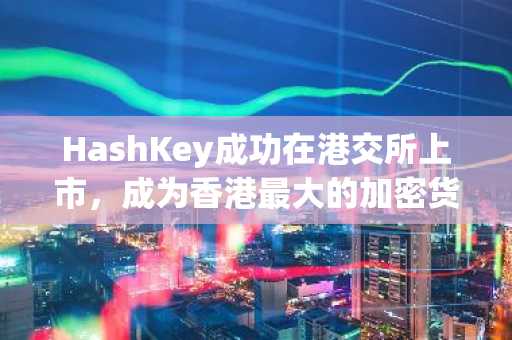 HashKey成功在港交所上市，成为香港最大的加密货币交易所