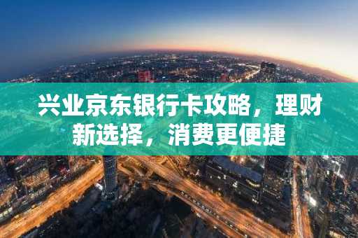 兴业京东银行卡攻略，理财新选择，消费更便捷