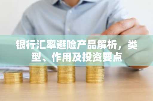 银行汇率避险产品解析，类型、作用及投资要点