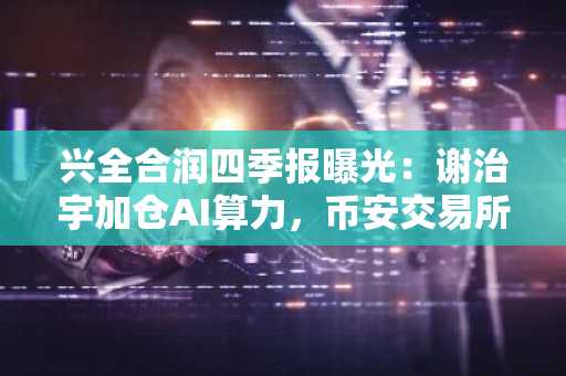 兴全合润四季报曝光：谢治宇加仓AI算力，币安交易所入口助你把握科技主线