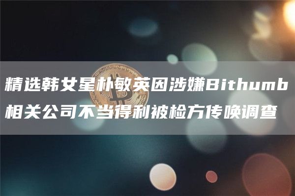 精选韩女星朴敏英因涉嫌Bithumb相关公司不当得利被检方传唤调查