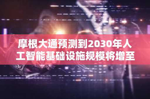 摩根大通预测到2030年人工智能基础设施规模将增至1.4万亿美元