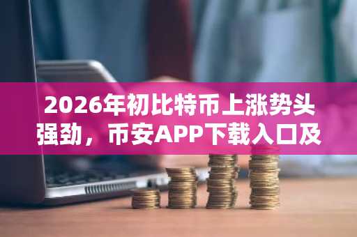 2026年初比特币上涨势头强劲，币安APP下载入口及欧易注册地址推荐