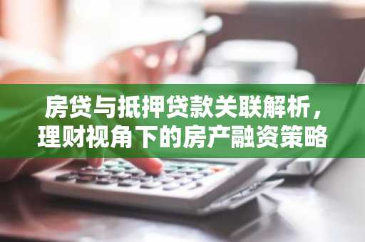 房贷与抵押贷款关联解析，理财视角下的房产融资策略