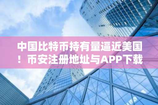 中国比特币持有量逼近美国！币安注册地址与APP下载入口全解析