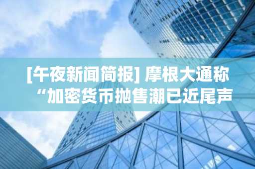 [午夜新闻简报] 摩根大通称“加密货币抛售潮已近尾声……市场有望企稳”