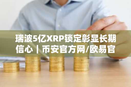 瑞波5亿XRP锁定彰显长期信心｜币安官方网/欧易官网入口下载最新地址