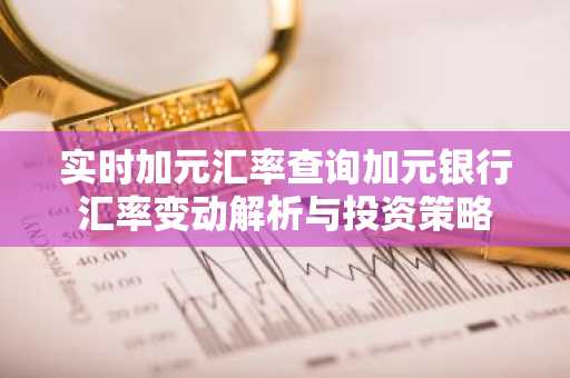 实时加元汇率查询加元银行汇率变动解析与投资策略
