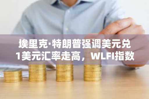 埃里克·特朗普强调美元兑1美元汇率走高，WLFI指数上涨5%——这是巧合还是战略举措？
