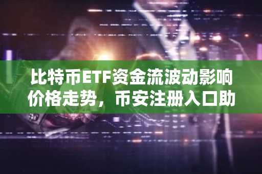 比特币ETF资金流波动影响价格走势，币安注册入口助你把握交易先机