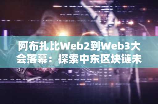 阿布扎比Web2到Web3大会落幕:探索中东区块链未来,币安官方网与欧易入口助你参与