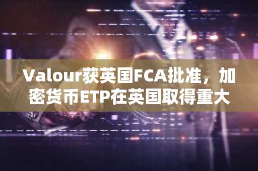 Valour获英国FCA批准，加密货币ETP在英国取得重大突破