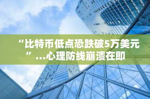 “比特币低点恐跌破5万美元”…心理防线崩溃在即