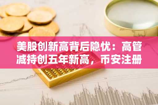 美股创新高背后隐忧：高管减持创五年新高，币安注册用户关注市场转向