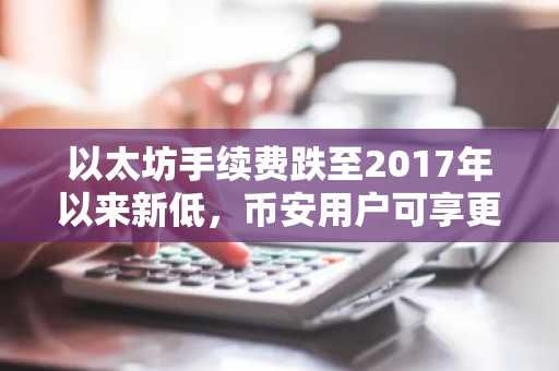 以太坊手续费跌至2017年以来新低，币安用户可享更低交易成本