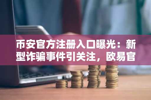 币安官方注册入口曝光：新型诈骗事件引关注，欧易官方最新版本下载同步提醒
