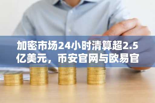 加密市场24小时清算超2.5亿美元，币安官网与欧易官网交易入口成焦点