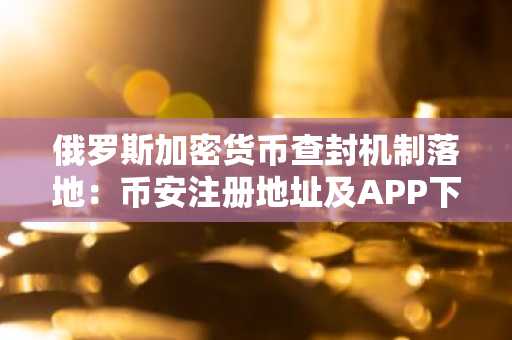 俄罗斯加密货币查封机制落地：币安注册地址及APP下载入口成关注焦点