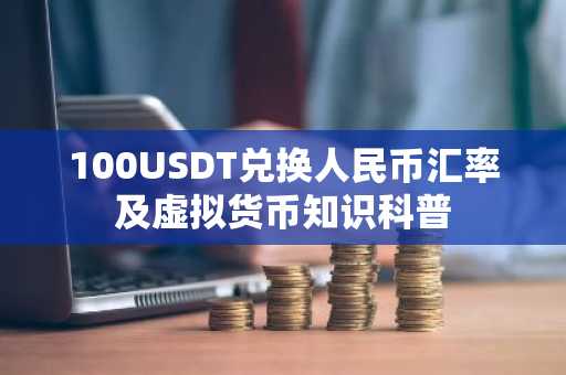 100USDT兑换人民币汇率及虚拟货币知识科普