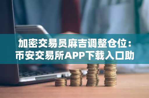 加密交易员麻吉调整仓位:币安交易所APP下载入口助力高效操作