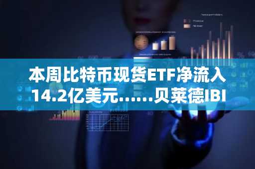 本周比特币现货ETF净流入14.2亿美元……贝莱德IBIT引领资金流向