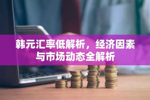 韩元汇率低解析，经济因素与市场动态全解析