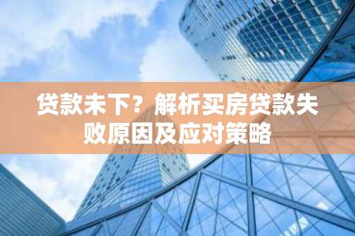 贷款未下？解析买房贷款失败原因及应对策略
