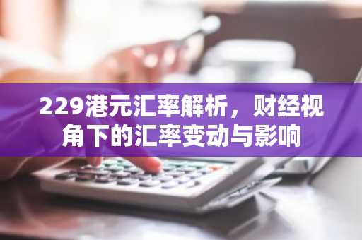 229港元汇率解析，财经视角下的汇率变动与影响