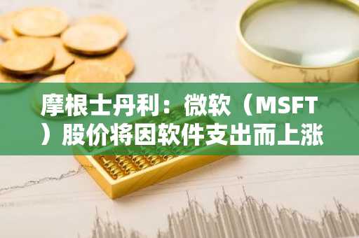 摩根士丹利：微软（MSFT）股价将因软件支出而上涨