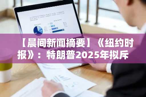 【晨间新闻摘要】《纽约时报》：特朗普2025年拟斥资超14亿美元购入比特币等加密货币