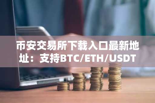 币安交易所下载入口最新地址：支持BTC/ETH/USDT等主流币种交易，注册即享低手续费