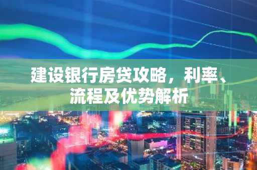 建设银行房贷攻略，利率、流程及优势解析
