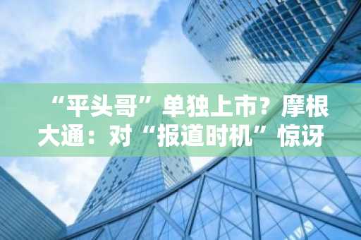 “平头哥”单独上市？摩根大通：对“报道时机”惊讶，估值或占阿里市值6-14%