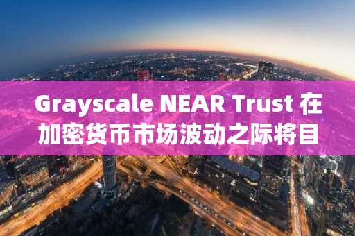 Grayscale NEAR Trust 在加密货币市场波动之际将目光投向了 NYSE Arca