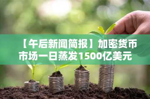 【午后新闻简报】加密货币市场一日蒸发1500亿美元 及其他资讯