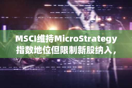 MSCI维持MicroStrategy指数地位但限制新股纳入，币安与欧易助你把握市场新动向