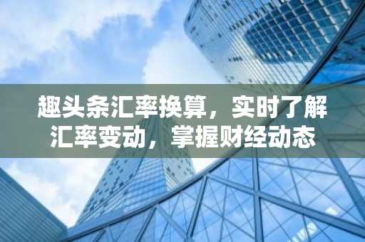 趣头条汇率换算，实时了解汇率变动，掌握财经动态