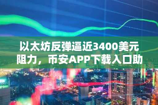 以太坊反弹逼近3400美元阻力，币安APP下载入口助你把握关键转折点
